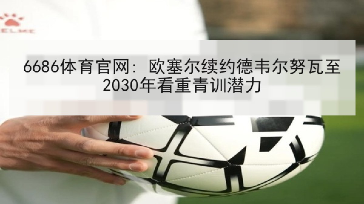 6686体育官网: 欧塞尔续约德韦尔努瓦至2030年看重青训潜力