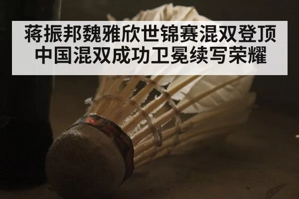 蒋振邦魏雅欣世锦赛混双登顶 中国混双成功卫冕续写荣耀
